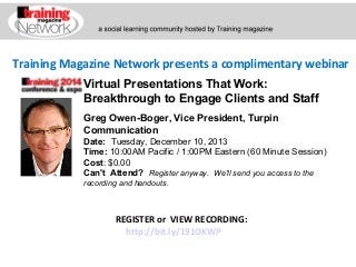 Training Magazine Network presents a complimentary webinar
Virtual Presentations That Work:
Breakthrough to Engage Clients and Staff
Greg Owen-Boger, Vice President, Turpin
Communication
Date:  Tuesday, December 10, 2013  
Time: 10:00AM Pacific / 1:00PM Eastern (60 Minute Session)
Cost: $0.00 
Can't Attend?  Register anyway. We'll send you access to the
recording and handouts.

REGISTER or VIEW RECORDING:
http://bit.ly/191OKWP

 