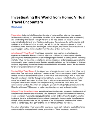 Investigating the World from Home: Virtual
Travel Encounters
May 24, 2023
Presentation: In the period of innovation, the idea of movement has taken on new aspects.
While actual travel may not generally be plausible, virtual travel encounters offer an interesting
and spellbinding other option. Through the force of the web, people can leave on virtual
excursions to objections all over the planet, submerging themselves in the sights, sounds, and
societies of far off places. In this blog entry, we will dig into the captivating domain of virtual
travel encounters, featuring their advantages, famous stages, and various choices accessible to
eager voyagers looking for investigation from the solace of their own homes.
Advantages of Virtual Travel: Virtual travel encounters give a variety of advantages to
experience aficionados. First and foremost, they offer openness to objections that might be
genuinely difficult or costly to reach. From investigating old remains to walking around clamoring
markets, virtual travel permits people to visit famous milestones and unexpected, yet invaluable
treasures with only a couple of snaps. Besides, virtual travel takes out the limitations of time and
distance, empowering individuals to leave on unconstrained excursions without the requirement
for broad preparation or extensive drives.
Famous Virtual Travel Stages: A few stages have arisen as pioneers in giving vivid virtual travel
encounters. One such stage is Google Expressions and Culture, which teams up with historical
centers and social establishments overall to offer virtual visits and displays. With its Road View
highlight, clients can meander through renowned tourist spots and verifiable locales. Another
critical stage is AirPano, spend significant time in 360-degree aeronautical scenes. AirPano
transports clients to amazing airborne viewpoints of regular miracles, urban areas, and
compositional wonders. Also, there are computer generated reality (VR) travel applications like
Meander, which use VR headsets to make a significantly more vivid and exact insight.
Different Virtual Travel Encounters: Virtual travel incorporates many encounters that take special
care of different interests and inclinations. One well known choice is virtual exhibition hall visits,
where people can investigate prestigious historical centers and workmanship displays, analyze
invaluable fine arts, and gain experiences into various creative developments. Virtual voyages
through notorious milestones, like the Taj Mahal or the Incomparable Mass of China, permit
clients to wonder about their glory and find out about their verifiable importance.
For nature aficionados, virtual untamed life safaris and public park visits give a valuable chance
to notice colorful creatures in their regular environments. These encounters frequently
 
