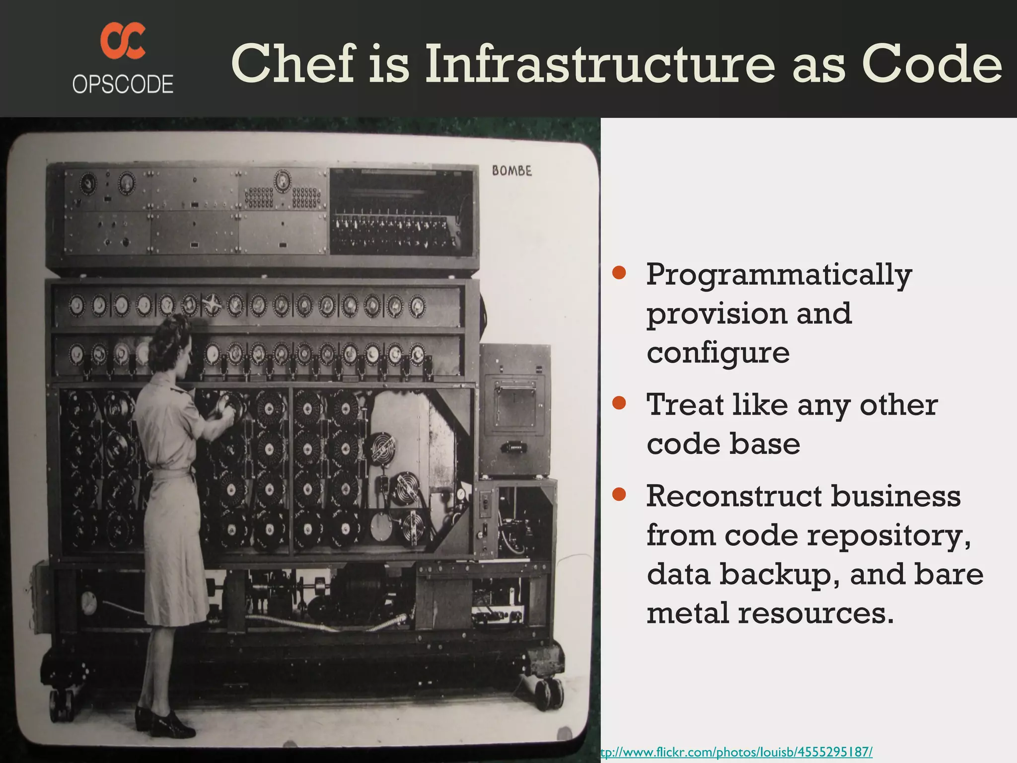 Chef is Infrastructure as Code http://www.flickr.com/photos/louisb/4555295187/ Programmatically provision and configure Treat like any other code base Reconstruct business from code repository, data backup, and bare metal resources. 