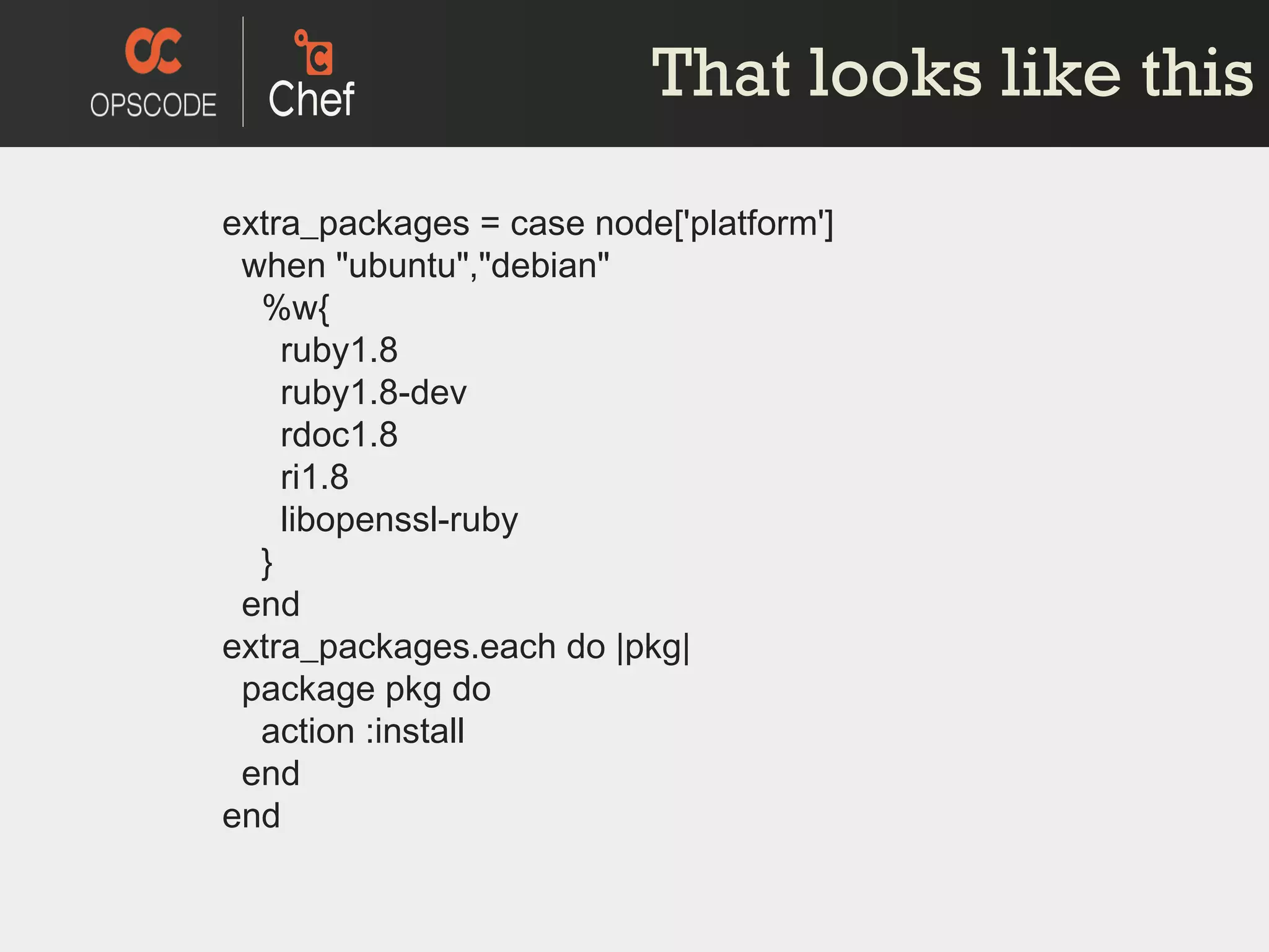That looks like this extra_packages = case node['platform']   when &quot;ubuntu&quot;,&quot;debian&quot;   %w{   ruby1.8   ruby1.8-dev   rdoc1.8   ri1.8   libopenssl-ruby   }   end extra_packages.each do |pkg|   package pkg do   action :install   end end 