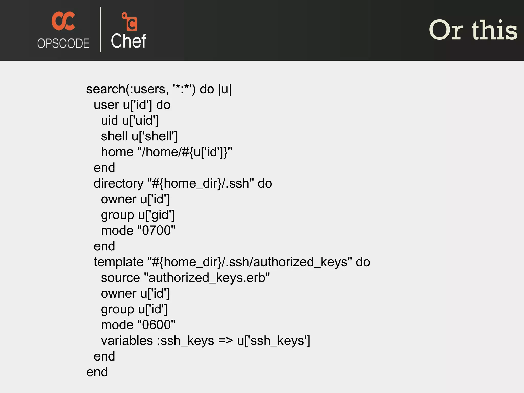 Or this search(:users, '*:*') do |u| user u['id'] do uid u['uid'] shell u['shell'] home &quot;/home/#{u['id']}&quot; end directory &quot;#{home_dir}/.ssh&quot; do owner u['id'] group u['gid'] mode &quot;0700&quot; end template &quot;#{home_dir}/.ssh/authorized_keys&quot; do source &quot;authorized_keys.erb&quot; owner u['id'] group u['id'] mode &quot;0600&quot; variables :ssh_keys => u['ssh_keys'] end end 