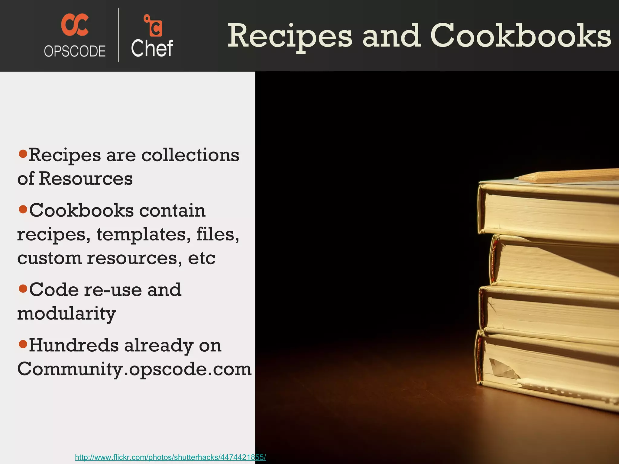 Recipes and Cookbooks Recipes are collections of Resources Cookbooks contain recipes, templates, files, custom resources, etc Code re-use and modularity Hundreds already on Community.opscode.com http://www.flickr.com/photos/shutterhacks/4474421855/ 