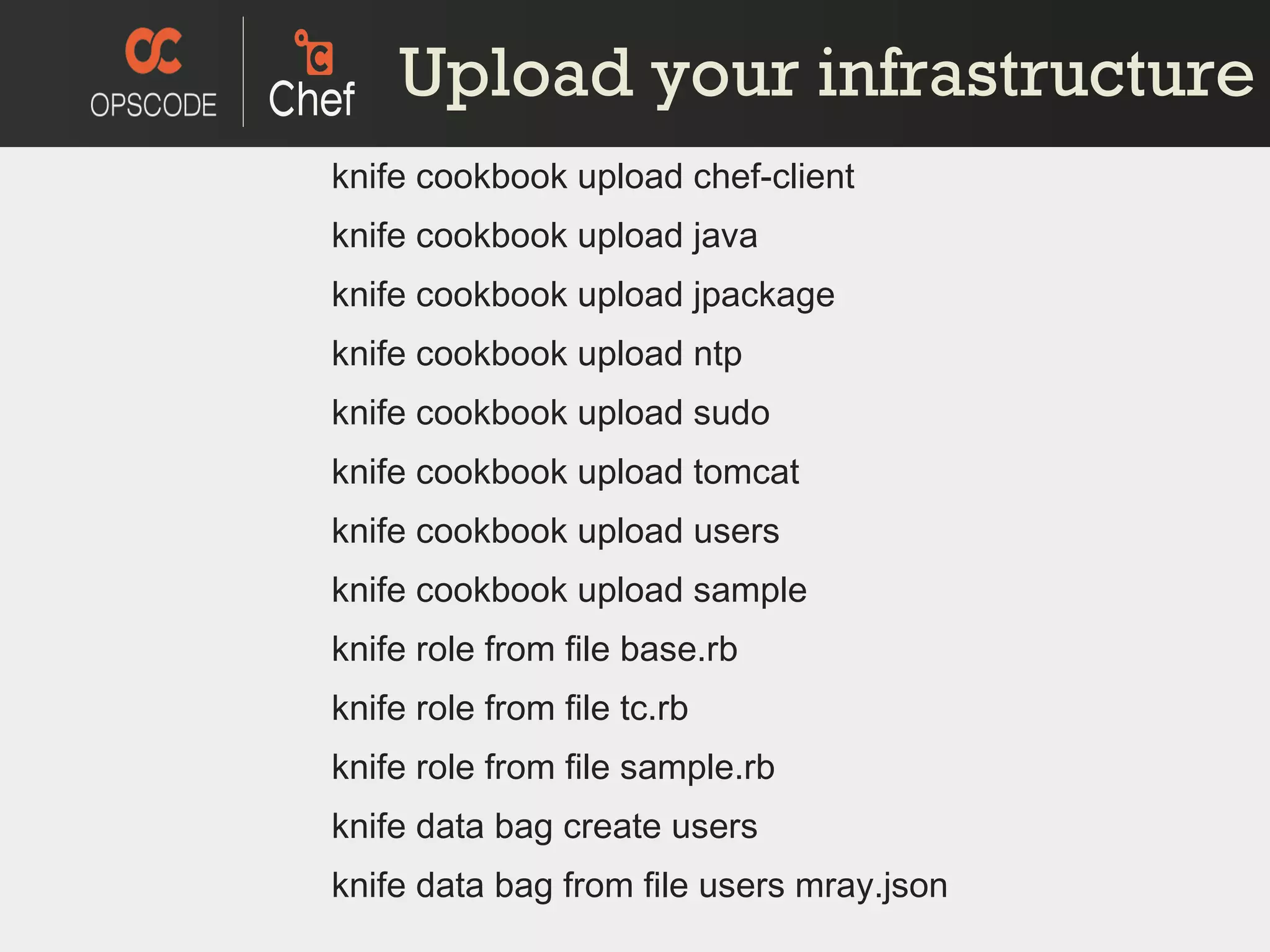 Upload your infrastructure knife cookbook upload chef-client knife cookbook upload java knife cookbook upload jpackage knife cookbook upload ntp knife cookbook upload sudo knife cookbook upload tomcat knife cookbook upload users knife cookbook upload sample knife role from file base.rb knife role from file tc.rb knife role from file sample.rb knife data bag create users knife data bag from file users mray.json 