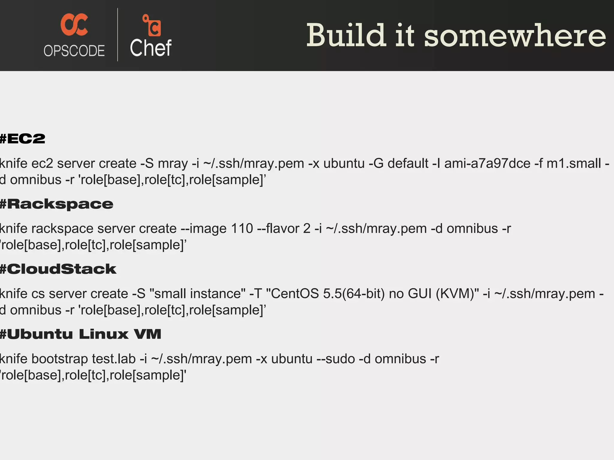 Build it somewhere #EC2 knife ec2 server create -S mray -i ~/.ssh/mray.pem -x ubuntu -G default -I ami-a7a97dce -f m1.small -d omnibus -r 'role[base],role[tc],role[sample] ’ #Rackspace knife rackspace server create --image 110 --flavor 2 -i ~/.ssh/mray.pem -d omnibus -r 'role[base],role[tc],role[sample] ’ #CloudStack knife cs server create -S &quot;small instance&quot; -T &quot;CentOS 5.5(64-bit) no GUI (KVM)&quot; -i ~/.ssh/mray.pem -d omnibus -r 'role[base],role[tc],role[sample] ’ #Ubuntu Linux VM knife bootstrap test.lab -i ~/.ssh/mray.pem -x ubuntu --sudo -d omnibus -r 'role[base],role[tc],role[sample]' 