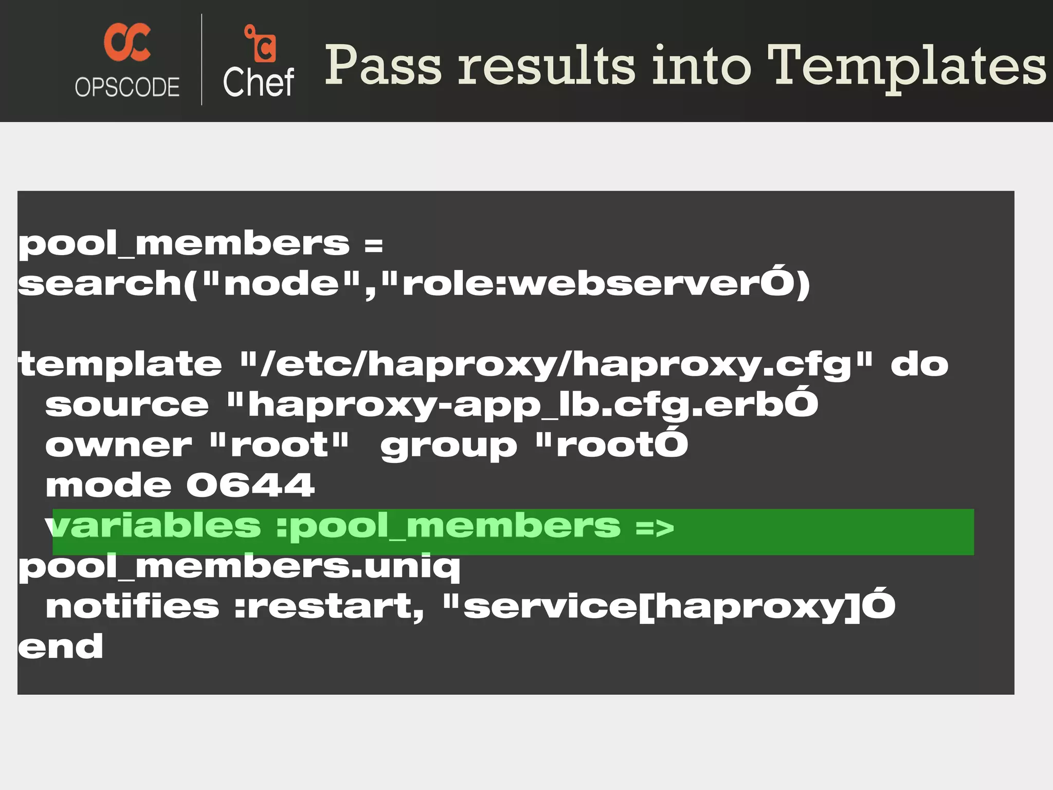 pool_members = search(&quot;node&quot;,&quot;role:webserver ”) template &quot;/etc/haproxy/haproxy.cfg&quot; do source &quot;haproxy-app_lb.cfg.erb ” owner &quot;root&quot;  group &quot;root ” mode 0644 variables :pool_members => pool_members.uniq notifies :restart, &quot;service[haproxy] ” end Pass results into Templates 