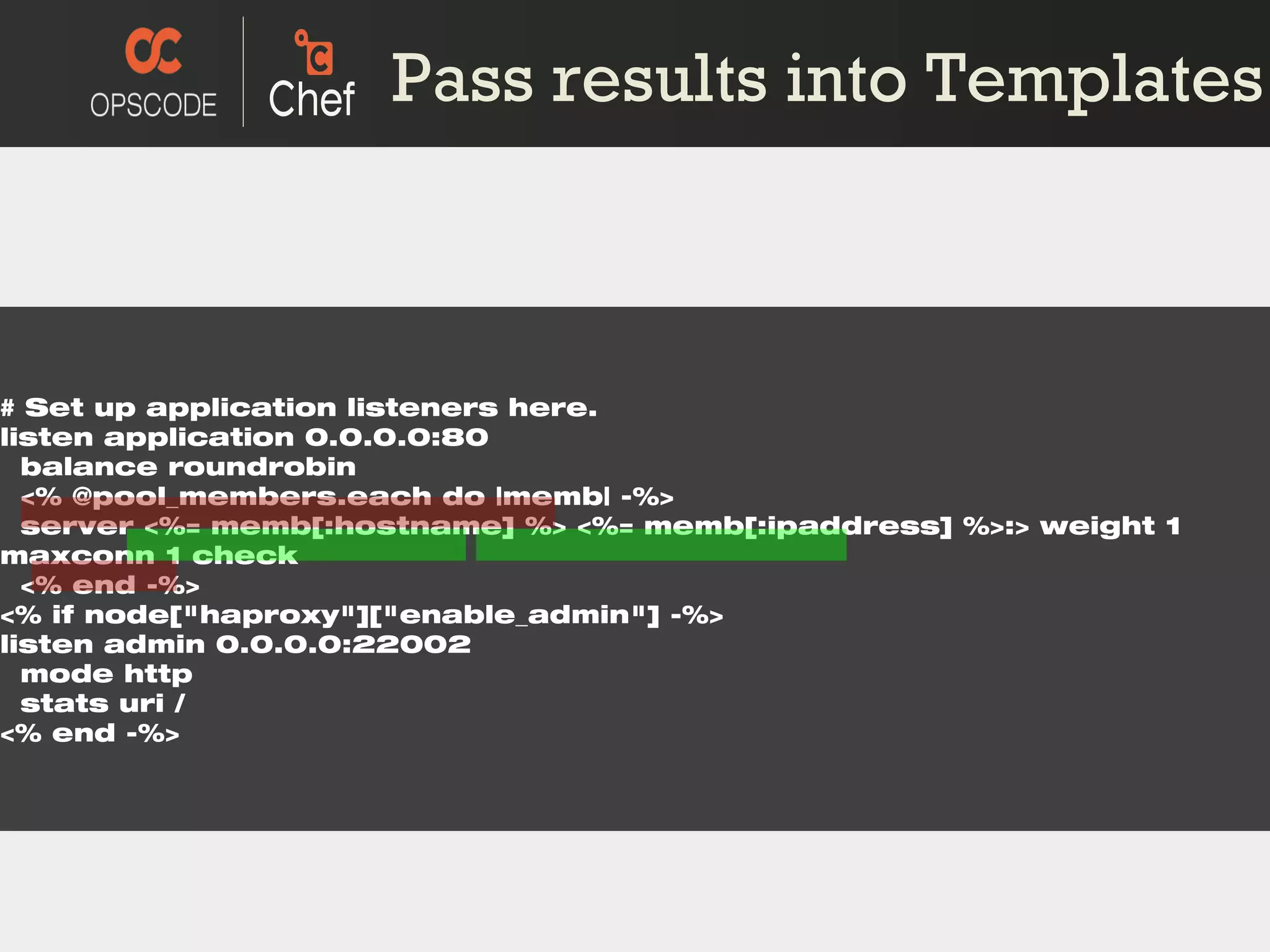 # Set up application listeners here. listen application 0.0.0.0:80 balance roundrobin <% @pool_members.each do |memb| -%> server <%= memb[:hostname] %> <%= memb[:ipaddress] %>:> weight 1 maxconn 1 check <% end -%> <% if node[&quot;haproxy&quot;][&quot;enable_admin&quot;] -%> listen admin 0.0.0.0:22002 mode http stats uri / <% end -%> Pass results into Templates 