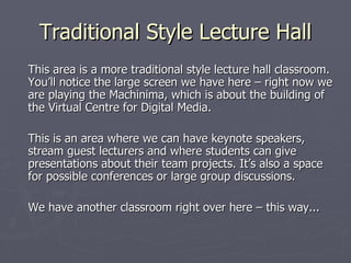 Traditional Style Lecture Hall This area is a more traditional style lecture hall classroom. You’ll notice the large screen we have here – right now we are playing the Machinima, which is about the building of the Virtual Centre for Digital Media. This is an area where we can have keynote speakers, stream guest lecturers and where students can give presentations about their team projects. It’s also a space for possible conferences or large group discussions. We have another classroom right over here – this way... 