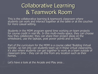 Collaborative Learning  & Teamwork Room This is the collaborative learning & teamwork classroom where students can work and interact together at the table or at the couches for more casual setting.  Students in the MDM program spend time working on team projects for course credit in real life. In this multi-media space, they can choose how they collaborate; they can share their project ideas on the whiteboard, use the laptops, post power points and so forth.  Part of the curriculum for the MDM is a course called ‘Building Virtual Worlds’, so not only can students team up in these virtual classrooms, it’s also where students can get together to work as a team outside of classroom time – they can do this from any location such as their homes.  Let’s have a look at the Arcade and Play area… 