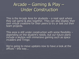 Arcade – Gaming & Play –  Under Construction This is the Arcade Area for students – a neat spot where they can game & play together. They can also display their own virtual creations for their peers to try or test out their team projects. This area is still under construction with some flexibility – depending on the student’s needs, but our future plans include a skybox with immersive gaming such as space invaders and Tringo. We’re going to move upstairs now to have a look at the offices – this way... 