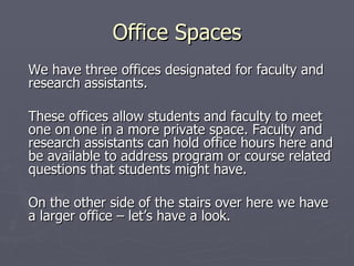 Office Spaces We have three offices designated for faculty and research assistants.  These offices allow students and faculty to meet one on one in a more private space. Faculty and research assistants can hold office hours here and be available to address program or course related questions that students might have. On the other side of the stairs over here we have a larger office – let’s have a look. 