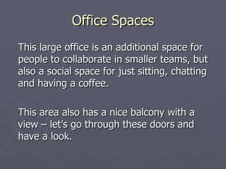 Office Spaces This large office is an additional space for people to collaborate in smaller teams, but also a social space for just sitting, chatting and having a coffee. This area also has a nice balcony with a view – let’s go through these doors and have a look.  