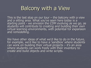 Balcony with a View This is the last stop on our tour – the balcony with a view and a sitting area. What you’ve seen here today is a starting point - we envision the CDM evolving as we go, as students will contribute to creating and building their own virtual learning environments, with potential for expansion and remodelling. We have other ideas of what we’d like to do in the future, for example, we’d like to have a ‘sandbox’ where students can work on building their virtual projects – it’s an area where students can work freely with their inventory to create and build objects and write scripts. 