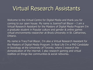 Virtual Research Assistants Welcome to the Virtual Centre for Digital Media and thank you for coming to our open house. My name is JoannaTrail Blazer – I am a Virtual Research Assistant for the Masters of Digital Media Program I’m a graduate student in Popular culture and gender & online games virtual environments researcher at Brock University in St. Catharines, Ontario.  My name is TracyTrail Blazer, I’m also a Virtual Research Assistant for the Masters of Digital Media Program. In Real Life I’m a PhD Candidate in Sociology at the University of Toronto, where I research the domestication of the internet. I also research gaming and virtual realities on things like communities & social networks. 
