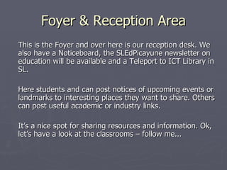 Foyer & Reception Area This is the Foyer and over here is our reception desk. We also have a Noticeboard, the SLEdPicayune newsletter on education will be available and a Teleport to ICT Library in SL. Here students and can post notices of upcoming events or landmarks to interesting places they want to share. Others can post useful academic or industry links.  It’s a nice spot for sharing resources and information. Ok, let’s have a look at the classrooms – follow me... 