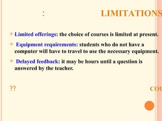 LIMITATIONS: Limited offerings : the choice of courses is limited at present. Equipment requirements:  students who do not have a computer will have to travel to use the necessary equipment. Delayed feedback : it may be hours until a question is answered by the teacher. COULD YOU THINK IN OTHER LIMITATIONS?? 