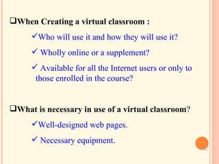 When Creating a virtual classroom  :   Who will use it and how they will use it? Wholly online or a supplement?  Available for all the Internet users or only to    those enrolled in the course? What is necessary in use of a virtual classroom ? Well-designed web pages. Necessary equipment .   