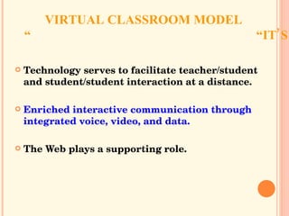 VIRTUAL CLASSROOM MODEL “IT’S ALL ABOUT COMMUNICATION” Technology serves to facilitate teacher/student and student/student interaction at a distance. Enriched interactive communication through integrated voice, video, and data. The Web plays a supporting role. 