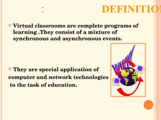 DEFINITION: Virtual classrooms are complete programs of learning .They consist of a mixture of synchronous and asynchronous events.  They are special application of  computer and network technologies to the task of education. 