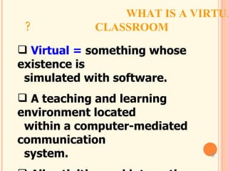 WHAT IS A VIRTUAL CLASSROOM?  Virtual =  something whose existence is    simulated with software. A teaching and learning environment located    within a computer-mediated communication    system. All activities and interactions take place    through the computer instead of face-to-face. 