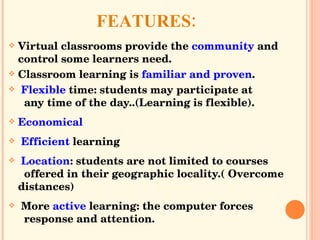 : FEATURES Virtual classrooms provide the  community  and control some learners need. Classroom learning is  familiar and proven . Flexible  time: students may participate at    any time of the day..( Learning is flexible). Economical Efficient  learning Location : students are not limited to courses    offered in their geographic locality.( Overcome distances) More  active  learning: the computer forces    response and attention. 