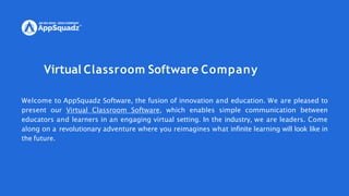 Virtual Classroom Software Company
Welcome to AppSquadz Software, the fusion of innovation and education. We are pleased to
present our Virtual Classroom Software, which enables simple communication between
educators and learners in an engaging virtual setting. In the industry, we are leaders. Come
along on a revolutionary adventure where you reimagines what infinite learning will look like in
the future.
 