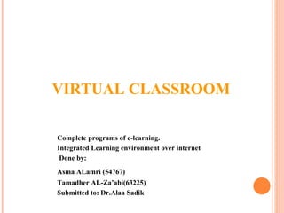 VIRTUAL CLASSROOM Complete programs of e-learning. Integrated Learning environment over internet Done by: Asma ALamri (54767)   Tamadher AL-Za’abi(63225) Submitted to: Dr.Alaa Sadik 