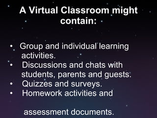 A Virtual Classroom might contain: •  Group and individual learning  activities. •  Discussions and chats with  students, parents and guests. •  Quizzes and surveys. •  Homework activities and  assessment documents. 
