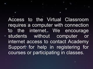 Access to the Virtual Classroom requires a computer with connection to the internet. We encourage students without computer or internet access to contact Academy Support for help in registering for courses or participating in classes. 