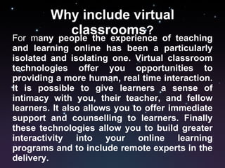 Why include virtual classrooms ? For m any people the experience of teaching and learning online has been a particularly isolated and isolating one. Virtual classroom technologies offer you opportunities to providing a more human, real time interaction. It is possible to give learners a sense of intimacy with you, their teacher, and fellow learners. It also allows you to offer immediate support and counselling to learners. Finally these technologies allow you to build greater interactivity into your online learning programs and to include remote experts in the delivery. 