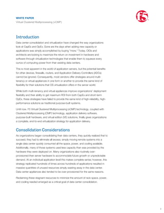 Introduction
Data center consolidation and virtualization have changed the way organizations
look at CapEx and OpEx. Gone are the days when adding new capacity or
applications was simply accomplished by buying "more." Today, CIOs and
architects are looking to maximize the return on investment in hardware and
software through virtualization technologies that enable them to squeeze every
ounce of computing power from their existing data centers.
This is most apparent in the world of application servers, but the potential beneﬁts
for other devices, ﬁrewalls, routers, and Application Delivery Controllers (ADCs)
cannot be ignored. Consequently, most vendors offer strategies around multi-
tenancy or virtual appliances in one form or another to provide the same kind of
ﬂexibility for their solutions that OS virtualization offers in the server world.
While both multi-tenancy and virtual appliances improve organizations' deployment
ﬂexibility and their ability to get maximum ROI from both CapEx and short-term
OpEx, these strategies have failed to provide the same kind of high-reliability, high-
performance solutions as traditional purpose-built systems.
Until now. F5 Virtual Clustered Multiprocessing (vCMP) technology, coupled with
Clustered Multiprocessing (CMP) technology, application delivery software,
purpose-built hardware, and virtual edition (VE) solutions, ﬁnally gives organizations
a complete, end-to-end virtualization strategy for application delivery.
Consolidation Considerations
As organizations began consolidating their data centers, they quickly realized that to
succeed, they had to eliminate all excess; simply moving remote systems into a
single data center quickly consumed all the space, power, and cooling available.
Additionally, many of those systems used less capacity than was provided by the
hardware they were deployed on. Many organizations also routinely over-
provisioned their server hardware to accommodate future growth or unpredictable
demand. At an individual application level this makes complete sense; however, this
strategy replicated hundreds of times across hundreds of applications resulted in
massive quantities of unused resources simply wasting away in the data center.
Data center appliances also tended to be over-provisioned for the same reasons.
Reclaiming these stagnant resources to minimize the amount of rack space, power,
and cooling needed emerged as a critical goal of data center consolidation.
However, it is still important to account for future growth and unpredictable load. On
paper, commercial virtualization solutions seem to ﬁt the bill, but each has
weaknesses. These solutions come in two general forms: multi-tenancy and virtual
appliances.
How Conventional Solutions Fall Short 1
WHITE PAPER
Virtual Clustered Multiprocessing (vCMP)
®
 