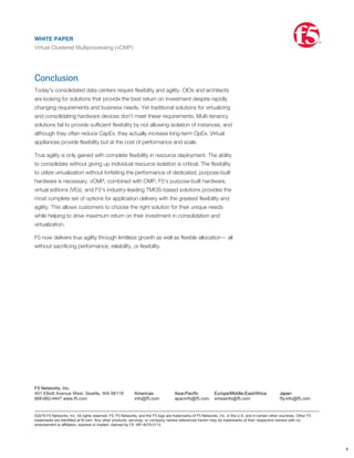 enables elastic application network services and reduces operational overhead. This
integration is identical to, and utilizes the same methods as, integrating with
individual ADC devices (physical, virtual editions, or vCMP instances). In addition,
general-purpose hypervisors have very limited network options and can't support
the virtual MAC addresses required by VRRP (RFC 3768) and VLAN groups (proxy
ARP bridge). vCMP can act as any standard network device; it can act as a router, a
bridge, or a proxy ARP device as needed. This simply isn't possible with general-
purpose hypervisor use.
Conclusion
Today's consolidated data centers require ﬂexibility and agility. CIOs and architects
are looking for solutions that provide the best return on investment despite rapidly
changing requirements and business needs. Yet traditional solutions for virtualizing
and consolidating hardware devices don't meet these requirements. Multi-tenancy
solutions fail to provide sufﬁcient ﬂexibility by not allowing isolation of instances, and
although they often reduce CapEx, they actually increase long-term OpEx. Virtual
appliances provide ﬂexibility but at the cost of performance and scale.
True agility is only gained with complete ﬂexibility in resource deployment. The ability
to consolidate without giving up individual resource isolation is critical. The ﬂexibility
to utilize virtualization without forfeiting the performance of dedicated, purpose-built
hardware is necessary. vCMP, combined with CMP, F5's purpose-built hardware,
virtual editions (VEs), and F5's industry-leading TMOS-based solutions provides the
most complete set of options for application delivery with the greatest ﬂexibility and
agility. This allows customers to choose the right solution for their unique needs
while helping to drive maximum return on their investment in consolidation and
virtualization.
F5 now delivers true agility through limitless growth as well as ﬂexible allocation— all
without sacriﬁcing performance, reliability, or ﬂexibility.
WHITE PAPER
Virtual Clustered Multiprocessing (vCMP)
®
8
F5 Networks, Inc.
401 Elliott Avenue West, Seattle, WA 98119
888-882-4447 www.f5.com
Americas
info@f5.com
Asia-Pacific
apacinfo@f5.com
Europe/Middle-East/Africa
emeainfo@f5.com
Japan
f5j-info@f5.com
©2016 F5 Networks, Inc. All rights reserved. F5, F5 Networks, and the F5 logo are trademarks of F5 Networks, Inc. in the U.S. and in certain other countries. Other F5
trademarks are identified at f5.com. Any other products, services, or company names referenced herein may be trademarks of their respective owners with no
endorsement or affiliation, express or implied, claimed by F5. WP-4079 0113
WHITE PAPER
Virtual Clustered Multiprocessing (vCMP)
®
 