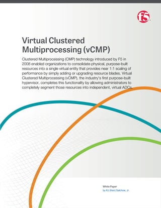 Virtual Clustered
Multiprocessing (vCMP)
Clustered Multiprocessing (CMP) technology introduced by F5 in
2008 enabled organizations to consolidate physical, purpose-built
resources into a single virtual entity that provides near 1:1 scaling of
performance by simply adding or upgrading resource blades. Virtual
Clustered Multiprocessing (vCMP), the industry's ﬁrst purpose-built
hypervisor, completes this functionality by allowing administrators to
completely segment those resources into independent, virtual ADCs.
White Paper
by KJ (Ken) Salchow, Jr.
 