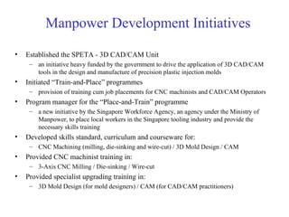 Manpower Development Initiatives
• Established the SPETA - 3D CAD/CAM Unit
– an initiative heavy funded by the government to drive the application of 3D CAD/CAM
tools in the design and manufacture of precision plastic injection molds
• Initiated “Train-and-Place” programmes
– provision of training cum job placements for CNC machinists and CAD/CAM Operators
• Program manager for the “Place-and-Train” programme
– a new initiative by the Singapore Workforce Agency, an agency under the Ministry of
Manpower, to place local workers in the Singapore tooling industry and provide the
necessary skills training
• Developed skills standard, curriculum and courseware for:
– CNC Machining (milling, die-sinking and wire-cut) / 3D Mold Design / CAM
• Provided CNC machinist training in:
– 3-Axis CNC Milling / Die-sinking / Wire-cut
• Provided specialist upgrading training in:
– 3D Mold Design (for mold designers) / CAM (for CAD/CAM practitioners)
 