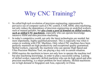 Why CNC Training?
• So called high tech revolution of precision engineering, represented by
pervasive use of computer such as CNC control, CAM, HSM, ultra machining,
not only reduce the dependence of precision engineering on unskilled workers,
such as manual polisher, but also create a pool of demand on skilled workers,
such as skilled CNC machinists, especially who can operate knowledge
intensive HSM and ultra precision machining.
• In today's competitive world, not only the latest technologies are needed, but
most importantly, highly-qualified personnel. This is especially true when it
comes to working with CNC Machines. Only when CNC machines have been
perfectly mastered are high productivity and exceptional quality guaranteed.
Skilled workers, especially the machinist who can operate High Speed and
Ultra Precision Machine Tool, are playing a key role in current situation.
• HSM requires the machinist to know not only how to operate the machine tool
but also machining knowledge, in order to plan a successful cutting. Lacking
of skilled worker, especially skilled machinist who can do high speed and ultra
precision machining, is a major problem for local industry. Skilled machinists
are in high demand in Singapore and Asia, especially in China.
 