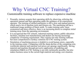 Why Virtual CNC Training?
Customizable training software to replace expensive machine
• Presently, trainees acquire their operating skills by observing, referring the
operation manual and then operating under the guidance of an experienced
operator. The training of skilled machinists is still a slow and manual process,
which need a lot of machine tools and fixtures etc. The machining job has a
traditional image problem of black smith. To make training safer, more
economical and more effective, there is an increasing desire to complete initial
training away from the operating environment.
• It is recognized that ITE schools, industrial training centers, public education
facilities, machine tool manufacturers and dealers are having increasing-
complexity of training requirement. They require not only training software
but more comprehensive turnkey solutions for CNC training system.
• Simulation of machining process is helpful to avoid human errors, especially
in the training center. Comparing with the sharp decline of the computing cost,
worldwide material and machine tool prices are upsurge significantly. Saving
material and machine through pervasive application of modeling and
simulation (M&S) in CNC training is not only technically possible, but also
makes business sense in the current high material and energy cost situation.
 