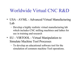 Worldwide Virtual CNC R&D
• USA - AVML - Advanced Virtual Manufacturing
Lab
– Develop a highly realistic virtual manufacturing lab
which includes CNC milling machines and lathes for
use in training and research
• EU - VIRTOOL - Virtual Manipulation to
Simulate Machine Tool Processes
– To develop an educational software tool for the
simulation of common machine Tool operations.
 