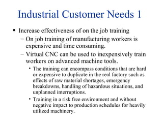 Industrial Customer Needs 1
• Increase effectiveness of on the job training
– On job training of manufacturing workers is
expensive and time consuming.
– Virtual CNC can be used to inexpensively train
workers on advanced machine tools.
• The training can encompass conditions that are hard
or expensive to duplicate in the real factory such as
effects of raw material shortages, emergency
breakdowns, handling of hazardous situations, and
unplanned interruptions.
• Training in a risk free environment and without
negative impact to production schedules for heavily
utilized machinery.
 