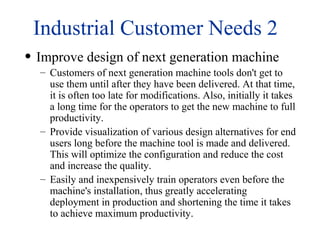 Industrial Customer Needs 2
• Improve design of next generation machine
– Customers of next generation machine tools don't get to
use them until after they have been delivered. At that time,
it is often too late for modifications. Also, initially it takes
a long time for the operators to get the new machine to full
productivity.
– Provide visualization of various design alternatives for end
users long before the machine tool is made and delivered.
This will optimize the configuration and reduce the cost
and increase the quality.
– Easily and inexpensively train operators even before the
machine's installation, thus greatly accelerating
deployment in production and shortening the time it takes
to achieve maximum productivity.
 