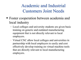 Academic and Industrial
Customers Joint Needs
• Foster cooperation between academia and
local industry
– Local colleges and university students are given basic
training on generic and outdated manufacturing
equipment that is not directly relevant to local
employers.
– Virtual CNC allow local colleges and universities in
partnership with local employers to easily and cost
effectively develop training on virtual machine tools
that are directly relevant to local manufacturing
employers.
 