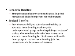 • Economic Benefits:
– Strengthen manufacturers competitiveness in global
markets and advance important national interests.
• Societal Benefits:
– Provide accessibility to education and training on
advanced manufacturing machinery for
underrepresented groups and underprivileged sectors of
society who would not otherwise have access to an
advanced manufacturing lab. Such access will enable
those groups to reclaim manufacturing jobs that
otherwise would be outsourced overseas.
 