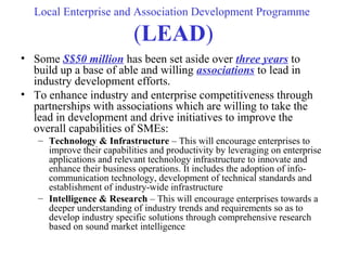 Local Enterprise and Association Development Programme
(LEAD)
• Some S$50 million has been set aside over three years to
build up a base of able and willing associations to lead in
industry development efforts.
• To enhance industry and enterprise competitiveness through
partnerships with associations which are willing to take the
lead in development and drive initiatives to improve the
overall capabilities of SMEs:
– Technology & Infrastructure – This will encourage enterprises to
improve their capabilities and productivity by leveraging on enterprise
applications and relevant technology infrastructure to innovate and
enhance their business operations. It includes the adoption of info-
communication technology, development of technical standards and
establishment of industry-wide infrastructure
– Intelligence & Research – This will encourage enterprises towards a
deeper understanding of industry trends and requirements so as to
develop industry specific solutions through comprehensive research
based on sound market intelligence
 