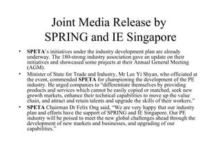 Joint Media Release by
SPRING and IE Singapore
• SPETA’s initiatives under the industry development plan are already
underway. The 180-strong industry association gave an update on their
initiatives and showcased some projects at their Annual General Meeting
(AGM).
• Minister of State for Trade and Industry, Mr Lee Yi Shyan, who officiated at
the event, commended SPETA for championing the development of the PE
industry. He urged companies to “differentiate themselves by providing
products and services which cannot be easily copied or matched, seek new
growth markets, enhance their technical capabilities to move up the value
chain, and attract and retain talents and upgrade the skills of their workers.”
• SPETA Chairman Dr Felix Ong said, “We are very happy that our industry
plan and efforts have the support of SPRING and IE Singapore. Our PE
industry will be poised to meet the new global challenges ahead through the
development of new markets and businesses, and upgrading of our
capabilities.”
 