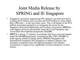 Joint Media Release by
SPRING and IE Singapore
• Singapore’s precision engineering (PE) industry can look forward to
creating $475 million more revenue and $150 million in value added –
plus 2,000 jobs -- in the next three years. This is all thanks to the $5.6
million investment pumped in to invigorate the sector by the
Singapore Precision Engineering and Tooling Association (SPETA) –
with support from the government under the Local Enterprise and
Association Development programme (LEAD).
• SPETA is among 13 industry associations that have received support
under the LEAD programme. Launched in May 2005, LEAD is a
multi-agency initiative jointly led by SPRING Singapore and
International Enterprise (IE) Singapore to enhance industry and
enterprise competitiveness through partnerships with industry
associations to improve key capabilities of local enterprises in their
sectors.
 
