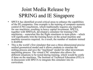 Joint Media Release by
SPRING and IE Singapore
• SPETA has identified several critical areas to enhance the capabilities
of the PE companies. One example is the training of computer numeric
control (CNC) machinists, which traditionally requires one machine
for one machinist, resulting in heavy capital investment. SPETA,
together with SIMTech, developed a simulator for training CNC
machinists – somewhat like the flight simulators to train pilots – which
will significantly trim the training hours on the actual machine and
machine resources required. As a result, the number of students trained
is doubled.
• This is the world’s first simulator that uses a three-dimensional precise
unified geometrical model and it allows students to simulate the
milling process and save the “machined” model for other downstream
machining process. The virtual CNC simulator also allows for
different situations to be tested during training, which would be costly
if done on the machines. The Institute of Technical Education (ITE) is
in discussion with SPETA to integrate this simulator into its
curriculum.
 