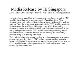 Media Release by IE Singapore
- About Virtual CNC Training Software the world’s first 3D training simulator
• Using the latest modelling and computer technologies, training CNC
machinists will never be the same again. Working like a flight
simulator that train pilots, this training software will provide realistic
training from the setup to the operation of the CNC machines and the
simulation of the actual machining process. With this training
simulator, students would be able to familiarise themselves with the
setup and operation of the CNC machines before practicing on the
actual machines, and have a better understanding the machining
process using this training simulator.
• This training simulator would be able to help educational institutions
enhance the quality of their CNC training courses using scenario-
based training and at the same time reduce their capital investment in
CNC machines and training consumables, such as raw stock and
cutters, by more than 50%.
 