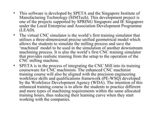 • This software is developed by SPETA and the Singapore Institute of
Manufacturing Technology (SIMTech). This development project is
one of the projects supported by SPRING Singapore and IE Singapore
under the Local Enterprise and Association Development Programme
(LEAD).
• The virtual CNC simulator is the world’s first training simulator that
utilises a three-dimensional precise unified geometrical model which
allows the students to simulate the milling process and save the
‘machined’ model to be used in the simulation of another downstream
machining process. It is also the world’s first CNC training simulator
that provides realistic training from the setup to the operation of the
CNC milling machine.
• SPETA is in the process of integrating the CNC Mill into its training
courseware for CNC machinists. The enhanced CNC machinist
training course will also be aligned with the precision engineering
workforce skills and qualifications framework (PE-WSQ) developed
by the Workforce Development Agency (WDA). The intention of this
enhanced training course is to allow the students to practice different
and more types of machining requirements within the same allocated
training hours, thus reducing their learning curve when they start
working with the companies.
 