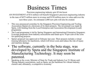 Business Times
Precision engineering industry gets $5.6m boost
AN INVESTMENT of $5.6 million will benefit Singapore's precision engineering industry
to the tune of $475 million more in revenue and $150 million more in value-add over the
next three years. An estimated 2,000 new jobs will also be created.
• This was announced yesterday by the Singapore Precision Engineering and Tooling
Association (Speta) at a showcase of its latest projects. The investment was made by
Speta, with funding from the Local Enterprise and Association Development (Lead)
programme.
• The Lead programme is led by Spring Singapore and International Enterprise Singapore.
It accepts proposals from industry associations and funds up to 70 per cent of the costs
for qualifying projects.
• Speta's proposal was approved in February last year. Their projects include a virtual
training laboratory for machinists, which will lower costs and reduce the risk of injury
and machine damage.
• The software, currently in the beta stage, was
developed by Speta and the Singapore Institute of
Manufacturing Technology. It may soon be
patented.
• Speaking at the event, Minister of State for Trade and Industry Lee Yi Shyan said:
'Strong industry associations, such as Speta, are the backbone for vibrant industry
clusters and, ultimately, a competitive economy.'
 