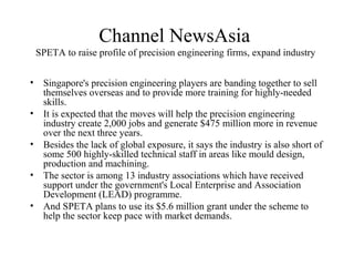 Channel NewsAsia
SPETA to raise profile of precision engineering firms, expand industry
• Singapore's precision engineering players are banding together to sell
themselves overseas and to provide more training for highly-needed
skills.
• It is expected that the moves will help the precision engineering
industry create 2,000 jobs and generate $475 million more in revenue
over the next three years.
• Besides the lack of global exposure, it says the industry is also short of
some 500 highly-skilled technical staff in areas like mould design,
production and machining.
• The sector is among 13 industry associations which have received
support under the government's Local Enterprise and Association
Development (LEAD) programme.
• And SPETA plans to use its $5.6 million grant under the scheme to
help the sector keep pace with market demands.
 