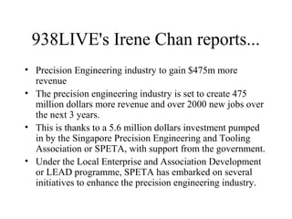 938LIVE's Irene Chan reports...
• Precision Engineering industry to gain $475m more
revenue
• The precision engineering industry is set to create 475
million dollars more revenue and over 2000 new jobs over
the next 3 years.
• This is thanks to a 5.6 million dollars investment pumped
in by the Singapore Precision Engineering and Tooling
Association or SPETA, with support from the government.
• Under the Local Enterprise and Association Development
or LEAD programme, SPETA has embarked on several
initiatives to enhance the precision engineering industry.
 
