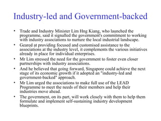 Industry-led and Government-backed
• Trade and Industry Minister Lim Hng Kiang, who launched the
programme, said it signalled the government's commitment to working
with industry associations to nurture the local industrial landscape.
• Geared at providing focused and customised assistance to the
associations at the industry level, it complements the various initiatives
already in place for individual enterprises.
• Mr Lim stressed the need for the government to foster even closer
partnerships with industry associations.
• And he believed that going forward, Singapore could achieve the next
stage of its economic growth if it adopted an "industry-led and
government-backed" approach.
• Mr Lim urged the associations to make full use of the LEAD
Programme to meet the needs of their members and help their
industries move ahead.
• The government, on its part, will work closely with them to help them
formulate and implement self-sustaining industry development
blueprints.
 